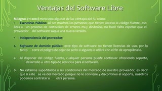 Milagros (11-2012) menciona algunas de las ventajas del SL como:
• Escrutinio Público: Al ser muchos las personas que tienen acceso al código fuente, eso
lleva a un proceso de corrección de errores muy dinámico, no hace falta esperar que el
proveedor del software saque una nueva versión.
• Independencia del proveedor:
1. Software de dominio público: este tipo de software no tienen licencias de uso, por lo
tanto corre el peligro de dejar de serlo si alguien lo utiliza con el fin de apropiárselo.
a. Al disponer del código fuente, cualquier persona puede continuar ofreciendo soporte,
desarrollo u otro tipo de servicios para el software.
b. No estamos supeditados a las condiciones del mercado de nuestro proveedor, es decir
que si este se va del mercado porque no le conviene y discontinua el soporte, nosotros
podemos contratar a otra persona.
Ventajas del Software Libre
 