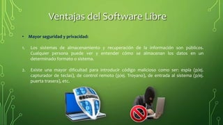• Mayor seguridad y privacidad:
1. Los sistemas de almacenamiento y recuperación de la información son públicos.
Cualquier persona puede ver y entender cómo se almacenan los datos en un
determinado formato o sistema.
2. Existe una mayor dificultad para introducir código malicioso como ser: espía (p/ej.
capturador de teclas), de control remoto (p/ej. Troyano), de entrada al sistema (p/ej.
puerta trasera), etc.
Ventajas del Software Libre
 