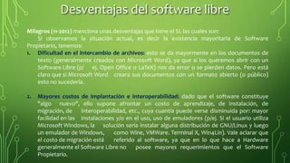 Milagros (11-2012) menciona unas desventajas que tiene el SL las cuales son:
Si observamos la situación actual, es decir la existencia mayoritaria de Software
Propietario, tenemos:
1. Dificultad en el intercambio de archivos: esto se da mayormente en los documentos de
texto (generalmente creados con Microsoft Word), ya que si los queremos abrir con un
Software Libre (p/ ej. Open Office o LaTeX) nos da error o se pierden datos. Pero está
claro que si Microsoft Word creara sus documentos con un formato abierto (o público)
esto no sucedería.
2. Mayores costos de implantación e interoperabilidad: dado que el software constituye
"algo nuevo", ello supone afrontar un costo de aprendizaje, de instalación, de
migración, de interoperabilidad, etc., cuya cuantía puede verse disminuida por: mayor
facilidad en las instalaciones y/o en el uso, uso de emuladores (p/ej. Si el usuario utiliza
Microsoft Windows, la solución sería instalar alguna distribución de GNU/Linux y luego
un emulador de Windows, como Wine, VMWare. Terminal X, Win4Lin). Vale aclarar que
el costo de migración está referido al software, ya que en lo que hace a Hardware
generalmente el Software Libre no posee mayores requerimientos que el Software
Propietario.
Desventajas del software libre
 