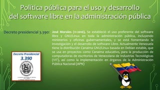 Política pública para el uso y desarrollo
del software libre en la administración pública
Decreto presidencial 3.390: José Morales (11-2010), Se estableció el uso preferente del software
libre y GNU/Linux en toda la administración pública, incluyendo
ministerios y oficinas gubernamentales, y se está fomentando la
investigación y el desarrollo de software Libre. Actualmente Venezuela
tiene la distribución Canaima GNU/Linux basada en Debian estable, que
se usa en proyectos como Canaima educativo, para la producción de
computadoras de escritorios de Venezolana de Industrias Tecnológicas
(VIT), así como la implementación en órganos de la Administración
Pública Nacional (APN)
 