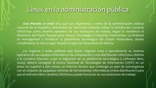 Linux en la administración pública
José Morales (11-2010) dice que Los organismos y entes de la administración pública
nacional de la República Bolivariana de Venezuela deberán utilizar la distribución Canaima
GNU/Linux como sistema operativo de sus estaciones de trabajo, según lo estableció el
Ministerio del Poder Popular para Ciencia, Tecnología e industrias intermedias. La finalidad
es homogenizar y fortalecer la plataforma tecnológica del Estado Venezolano, dando
cumplimiento al marco legal. Reseñó la Agencia Venezolana de Noticia.
Los órganos y entes públicos que hayan migrado total o parcialmente su sistema
operativo de sus equipos informáticos de computación a una distribución GNU/Linux distinta
a la Canaima (Decreto 3.390 la migración de su plataforma tecnológica a software libre,
2004), deberá consignar al Centro Nacional de Tecnologías de Información (CNTI) en un
plazo no superior a seis meses, un informe técnico que contenga un plan de convergencia
con el conjunto de paquetes mínimos de herramientas informáticas (meta-distribución) para
que el software libre Canaima GNU/Linux pueda funcionar en sus estaciones de trabajo.
 