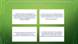 Política pública para el uso y desarrollo del Software
Libre
1. Siempre que esto sea posible, en la
Administración Pública, SOFTWARE dando
especial énfasis a la Educación Pública en
todos sus niveles y modalidades y a los
Servicios Públicos
2. En los casos en los que deba adoptarse
software propietario, se realizará bajo los
criterios establecidos en el Libro Azul del
Software Propietario.
3. El Estado implantará mecanismos que
reduzcan la dependencia de los
proveedores multinacionales de software
4. El Estado fomentará la investigación y
desarrollo de software bajo modelo
Software Libre, procurando incentivos
especiales para los jóvenes desarrolladores.
 