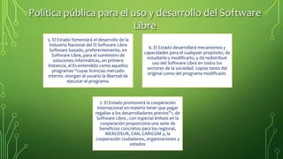 Política pública para el uso y desarrollo del Software
Libre
5. El Estado fomentará el desarrollo de la
Industria Nacional del El Software Libre
Software basado, preferentemente, en
Software Libre, para el suministro de
soluciones informáticas, en primera
instancia, al Es entendido como aquellos
programas “cuyas licencias mercado
interno. otorgan al usuario la libertad de
ejecutar el programa.
6. El Estado desarrollará mecanismos y
capacidades para el cualquier propósito, de
estudiarlo y modificarlo, y de redistribuir
uso del Software Libre en todos los
sectores de la sociedad. copias tanto del
original como del programa modificado.
7. El Estado promoverá la cooperación
internacional en materia tener que pagar
regalías a los desarrolladores previos”1, de
Software Libre , con especial énfasis en la
cooperación proporciona una serie de
beneficios concretos para los regional,
MERCOSUR, CAN, CARICOM y, la
cooperación ciudadanos, organizaciones y
estados
 
