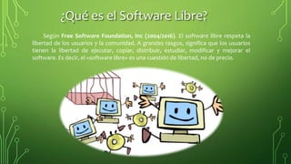 ¿Qué es el Software Libre?
Según Free Software Foundation, Inc (2004/2016). El software libre respeta la
libertad de los usuarios y la comunidad. A grandes rasgos, significa que los usuarios
tienen la libertad de ejecutar, copiar, distribuir, estudiar, modificar y mejorar el
software. Es decir, el «software libre» es una cuestión de libertad, no de precio.
 