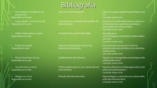 Bibliografía
• Free Software Foundation, Inc
(2004/2016).
Disponible en la web
¿Que es el Software Libre? . http://www.gnu.org/philosophy/freesw.es.h
tml
Consulta: enero 2016
• Carlos Aguilar y otros (03-2013)
Disponible en la web
Características, ventajas y desventajas del
Software Libre
https://softwarelibrelibertades.wordpress.c
om/2013/03/15/caracteristicasventajas-y-
desventajas-del-software-libre/
Consulta: enero 2016
• Wilder Maldonado (11-2006)
Disponible en la web
FILOSOFIA DEL SOFTWARE LIBRE http://gnulinux-
w2mm.blogspot.com/2006/11/wildermaldon
ado.html
Consulta: enero 2016
• Francis (04-2008)
Disponible en web
Ubicación del Software Libre en las
distintas clasificaciones
http://ofimatica.foroactivo.com/t123-
ubicacion-del-software-libre-en-las-distintas-
clasificacione
Consulta: enero 2016
• Marcos David Kon (2014)
Disponible en la web
Clasificaciones del software http://www.monografias.com/trabajos12/els
oflib/elsoflib.shtml
Consulta: enero 2016
• José Morales (11-2010)
Disponible en la web
Política pública para el uso y desarrollo del
software libre
http://es.slideshare.net/elprogramador221/p
olitica-5814068?related=1
Consulta: enero 2016
• Milagros (11-2012)
Disponible en la web
Filosofía del Software Libre http://milagrosc.webnode.com.ve/news/filo
sofia-del-software-libre/
Consulta: enero 2016
 