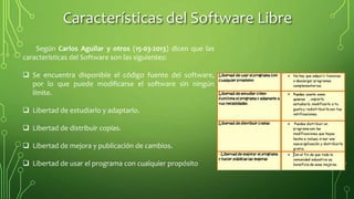 Características del Software Libre
Según Carlos Aguilar y otros (15-03-2013) dicen que las
características del Software son las siguientes:
 Se encuentra disponible el código fuente del software,
por lo que puede modificarse el software sin ningún
límite.
 Libertad de estudiarlo y adaptarlo.
 Libertad de distribuir copias.
 Libertad de mejora y publicación de cambios.
 Libertad de usar el programa con cualquier propósito
 