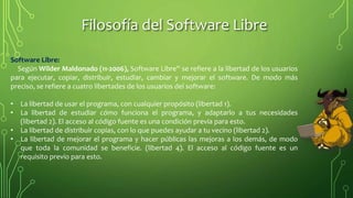 Filosofía del Software Libre
Software Libre:
Según Wilder Maldonado (11-2006), Software Libre'' se refiere a la libertad de los usuarios
para ejecutar, copiar, distribuir, estudiar, cambiar y mejorar el software. De modo más
preciso, se refiere a cuatro libertades de los usuarios del software:
• La libertad de usar el programa, con cualquier propósito (libertad 1).
• La libertad de estudiar cómo funciona el programa, y adaptarlo a tus necesidades
(libertad 2). El acceso al código fuente es una condición previa para esto.
• La libertad de distribuir copias, con lo que puedes ayudar a tu vecino (libertad 2).
• La libertad de mejorar el programa y hacer públicas las mejoras a los demás, de modo
que toda la comunidad se beneficie. (libertad 4). El acceso al código fuente es un
requisito previo para esto.
 