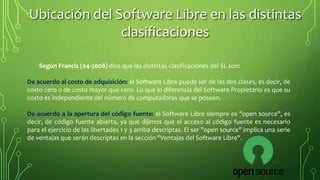 Según Francis (04-2008) dice que las distintas clasificaciones del SL son:
De acuerdo al costo de adquisición: el Software Libre puede ser de las dos clases, es decir, de
costo cero o de costo mayor que cero. Lo que lo diferencia del Software Propietario es que su
costo es independiente del número de computadoras que se poseen.
De acuerdo a la apertura del código fuente: el Software Libre siempre es "open source", es
decir, de código fuente abierta, ya que dijimos que el acceso al código fuente es necesario
para el ejercicio de las libertades 1 y 3 arriba descriptas. El ser "open source" implica una serie
de ventajas que serán descriptas en la sección "Ventajas del Software Libre".
Ubicación del Software Libre en las distintas
clasificaciones
 