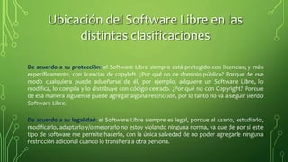 De acuerdo a su protección: el Software Libre siempre está protegido con licencias, y más
específicamente, con licencias de copyleft. ¿Por qué no de dominio público? Porque de ese
modo cualquiera puede adueñarse de él, por ejemplo, adquiere un Software Libre, lo
modifica, lo compila y lo distribuye con código cerrado. ¿Por qué no con Copyright? Porque
de esa manera alguien le puede agregar alguna restricción, por lo tanto no va a seguir siendo
Software Libre.
De acuerdo a su legalidad: el Software Libre siempre es legal, porque al usarlo, estudiarlo,
modificarlo, adaptarlo y/o mejorarlo no estoy violando ninguna norma, ya que de por si este
tipo de software me permite hacerlo, con la única salvedad de no poder agregarle ninguna
restricción adicional cuando lo transfiera a otra persona.
Ubicación del Software Libre en las
distintas clasificaciones
 