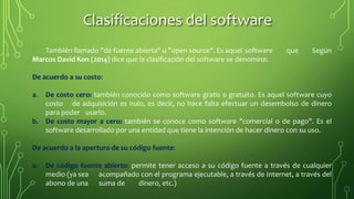 También llamado "de fuente abierta" u "open source". Es aquel software que Según
Marcos David Kon (2014) dice que la clasificación del software se denomina:
De acuerdo a su costo:
a. De costo cero: también conocido como software gratis o gratuito. Es aquel software cuyo
costo de adquisición es nulo, es decir, no hace falta efectuar un desembolso de dinero
para poder usarlo.
b. De costo mayor a cero: también se conoce como software "comercial o de pago". Es el
software desarrollado por una entidad que tiene la intención de hacer dinero con su uso.
De acuerdo a la apertura de su código fuente:
a. De código fuente abierto: permite tener acceso a su código fuente a través de cualquier
medio (ya sea acompañado con el programa ejecutable, a través de Internet, a través del
abono de una suma de dinero, etc.)
Clasificaciones del software
 