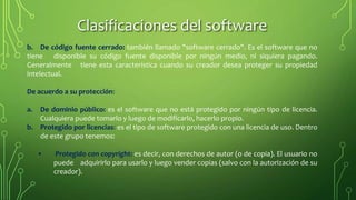 b. De código fuente cerrado: también llamado "software cerrado". Es el software que no
tiene disponible su código fuente disponible por ningún medio, ni siquiera pagando.
Generalmente tiene esta característica cuando su creador desea proteger su propiedad
intelectual.
De acuerdo a su protección:
a. De dominio público: es el software que no está protegido por ningún tipo de licencia.
Cualquiera puede tomarlo y luego de modificarlo, hacerlo propio.
b. Protegido por licencias: es el tipo de software protegido con una licencia de uso. Dentro
de este grupo tenemos:
• Protegido con copyright: es decir, con derechos de autor (o de copia). El usuario no
puede adquirirlo para usarlo y luego vender copias (salvo con la autorización de su
creador).
Clasificaciones del software
 