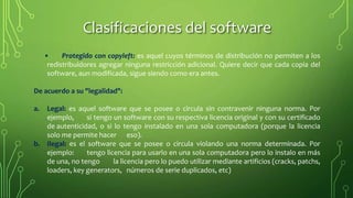 • Protegido con copyleft: es aquel cuyos términos de distribución no permiten a los
redistribuidores agregar ninguna restricción adicional. Quiere decir que cada copia del
software, aun modificada, sigue siendo como era antes.
De acuerdo a su "legalidad":
a. Legal: es aquel software que se posee o circula sin contravenir ninguna norma. Por
ejemplo, si tengo un software con su respectiva licencia original y con su certificado
de autenticidad, o si lo tengo instalado en una sola computadora (porque la licencia
solo me permite hacer eso).
b. Ilegal: es el software que se posee o circula violando una norma determinada. Por
ejemplo: tengo licencia para usarlo en una sola computadora pero lo instalo en más
de una, no tengo la licencia pero lo puedo utilizar mediante artificios (cracks, patchs,
loaders, key generators, números de serie duplicados, etc)
Clasificaciones del software
 