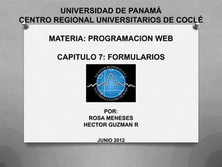 UNIVERSIDAD DE PANAMÁ
CENTRO REGIONAL UNIVERSITARIOS DE COCLÉ

      MATERIA: PROGRAMACION WEB

        CAPITULO 7: FORMULARIOS




                  POR:
              ROSA MENESES
             HECTOR GUZMAN R

                JUNIO 2012
 