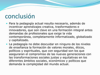 conclusión
 Para la pedagogía actual resulta necesario, además de
incentivar aprendizajes creativa, trasformadores e
innovadores, que son clave en una formación integral antes
demandas de profesionales que exige la vida
contemporánea, completamente informatizado, globalizado
y capitalizado.
 La pedagogía no debe descuidar en ninguno de los niveles
de enseñanza la formación de valores morales, éticos,
políticos y espirituales, que con seguridad son los que
aseguraran el compromiso de las nuevas generaciones con
las transformaciones sociales justas y equitativas en los
diferentes ámbitos sociales, económicos y políticos que
demanda la complejidad del mundo actual.
 