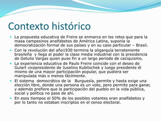 Contexto histórico
 La propuesta educativa de Freire se enmarca en los retos que para la
masa campesinos analfabetos de América Latina, suponía la
democratización formal de sus países y en su caso particular – Brasil.
 Con la revolución del año1930 termina la oligarquía terrateniente
brasileña y llega al poder la clase media industrial con la presidencia
de Getulio Vargas quien puso fin a un largo periodo de caciquismo.
 La experiencia educativa de Paulo Freire coincide con el deseo de
Gulart vicepresidente de Juselino Kubitschek y luego presidente él
mismo de una mayor participación popular, que pudiera ser
manipulada más o menos fácilmente.
 El sistema democrático de la Burguesía, permite y hasta exige una
elección libre, donde una persona es un voto, pero permite para ganar,
y además prefiere que la participación del pueblo en la vida pública,
social y política no pase de ahí.
 En esos tiempos el 50% de los posibles votantes eran analfabetos y
por lo tanto no estaban inscriptos en el censo electoral.
 