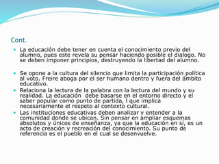 Cont.
 La educación debe tener en cuenta el conocimiento previo del
alumno, pues este revela su pensar haciendo posible el dialogo. No
se deben imponer principios, destruyendo la libertad del alumno.
 Se opone a la cultura del silencio que limita la participación política
al voto. Freire aboga por el ser humano dentro y fuera del ámbito
educativo.
 Relaciona la lectura de la palabra con la lectura del mundo y su
realidad. La educación debe basarse en el entorno directo y el
saber popular como punto de partida, l que implica
necesariamente el respeto al contexto cultural.
 Las instituciones educativas deben analizar y entender a la
comunidad donde se ubican. Sin pensar en ampliar esquemas
absolutos y únicos de enseñanza, ya que la educación en sí, es un
acto de creación y recreación del conocimiento. Su punto de
referencia es el pueblo en el cual se desenvuelve.
 