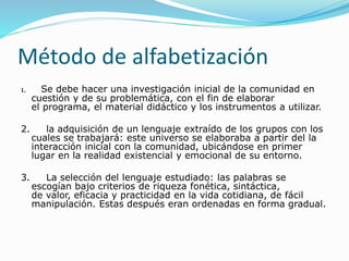 Método de alfabetización
1. Se debe hacer una investigación inicial de la comunidad en
cuestión y de su problemática, con el fin de elaborar
el programa, el material didáctico y los instrumentos a utilizar.
2. la adquisición de un lenguaje extraído de los grupos con los
cuales se trabajará: este universo se elaboraba a partir del la
interacción inicial con la comunidad, ubicándose en primer
lugar en la realidad existencial y emocional de su entorno.
3. La selección del lenguaje estudiado: las palabras se
escogían bajo criterios de riqueza fonética, sintáctica,
de valor, eficacia y practicidad en la vida cotidiana, de fácil
manipulación. Estas después eran ordenadas en forma gradual.
 