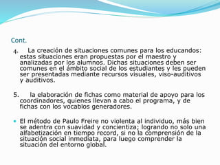 Cont.
4. La creación de situaciones comunes para los educandos:
estas situaciones eran propuestas por el maestro y
analizadas por los alumnos. Dichas situaciones deben ser
comunes en el ámbito social de los estudiantes y les pueden
ser presentadas mediante recursos visuales, viso-auditivos
y auditivos.
5. la elaboración de fichas como material de apoyo para los
coordinadores, quienes llevan a cabo el programa, y de
fichas con los vocablos generadores.
 El método de Paulo Freire no violenta al individuo, más bien
se adentra con suavidad y concientiza; logrando no solo una
alfabetización en tiempo record, si no la comprensión de la
situación social inmediata, para luego comprender la
situación del entorno global.
 
