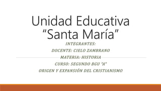 Unidad Educativa
“Santa María”
INTEGRANTES:
DOCENTE: CIELO ZAMBRANO
MATERIA: HISTORIA
CURSO: SEGUNDO BGU “A”
ORIGEN Y EXPANSIÓN DEL CRISTIANISMO
 