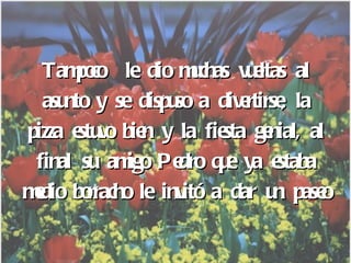 Tampoco  le dio muchas vueltas al asunto y se dispuso a divertirse, la pizza estuvo bien y la fiesta genial, al final su amigo Pedro que ya estaba medio borracho le invitó a dar un paseo 