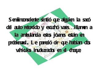 Semiinconsciente sintió que alguien la sacó del auto retorcido y escuchó voces…¡llamen a la ambulancia estos jóvenes están en problemas!.. Le pareció oír que habían dos vehículos involucrados en el choque,   