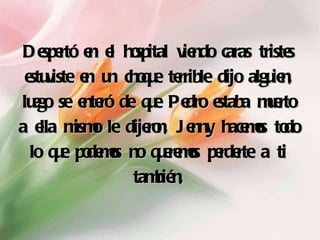 Despertó en el hospital viendo caras tristes estuviste en un choque terrible dijo alguien, luego se enteró de que Pedro estaba muerto a ella mismo le dijeron, Jenny hacemos todo lo que podemos no queremos perderte a ti también, 