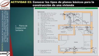 PROYECTO:
Prestación
del
Servicio
Social
de
Orientación
en
Construcciones
–
Asentamiento
Humano
Luz
y
Paz,
Distrito
de
Manantay,
Provincia
de
Coronel
Portillo
–
Departamento
de
Ucayali,
año
2021-I
ACTIVIDAD 03: Conocer los tipos de planos básicos para la
construcción de una vivienda
c. Planos de
Instalaciones
Sanitarias
 