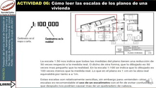 PROYECTO:
Prestación
del
Servicio
Social
de
Orientación
en
Construcciones
–
Asentamiento
Humano
Luz
y
Paz,
Distrito
de
Manantay,
Provincia
de
Coronel
Portillo
–
Departamento
de
Ucayali,
año
2021-I
ACTIVIDAD 06: Cómo leer las escalas de los planos de una
vivienda
 