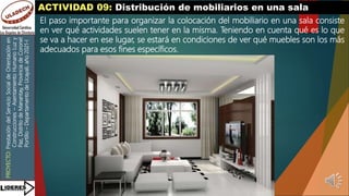 PROYECTO:
Prestación
del
Servicio
Social
de
Orientación
en
Construcciones
–
Asentamiento
Humano
Luz
y
Paz,
Distrito
de
Manantay,
Provincia
de
Coronel
Portillo
–
Departamento
de
Ucayali,
año
2021-I
ACTIVIDAD 09: Distribución de mobiliarios en una sala
El paso importante para organizar la colocación del mobiliario en una sala consiste
en ver qué actividades suelen tener en la misma. Teniendo en cuenta qué es lo que
se va a hacer en ese lugar, se estará en condiciones de ver qué muebles son los más
adecuados para esos fines específicos.
 