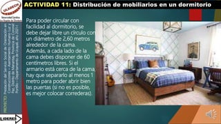 PROYECTO:
Prestación
del
Servicio
Social
de
Orientación
en
Construcciones
–
Asentamiento
Humano
Luz
y
Paz,
Distrito
de
Manantay,
Provincia
de
Coronel
Portillo
–
Departamento
de
Ucayali,
año
2021-I
ACTIVIDAD 11: Distribución de mobiliarios en un dormitorio
Para poder circular con
facilidad al dormitorio, se
debe dejar libre un círculo con
un diámetro de 2,60 metros
alrededor de la cama.
Además, a cada lado de la
cama debes disponer de 60
centímetros libres. Si el
armario está cerca de la cama,
hay que separarlo al menos 1
metro para poder abrir bien
las puertas (si no es posible,
es mejor colocar correderas).
 
