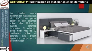 PROYECTO:
Prestación
del
Servicio
Social
de
Orientación
en
Construcciones
–
Asentamiento
Humano
Luz
y
Paz,
Distrito
de
Manantay,
Provincia
de
Coronel
Portillo
–
Departamento
de
Ucayali,
año
2021-I
ACTIVIDAD 11: Distribución de mobiliarios en un dormitorio
Las mesillas nunca
deberían ser más altas que
el colchón, para poder
coger lo que dejemos
sobre ellas fácilmente
cuando estemos
tumbados. El cabecero
debe medir más de 50
centímetros sobre el
colchón, para poder
apoyarnos sobre él si
queremos leer.
 