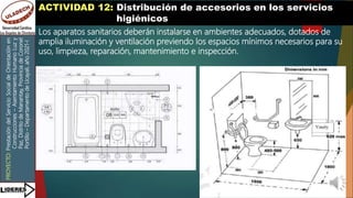 PROYECTO:
Prestación
del
Servicio
Social
de
Orientación
en
Construcciones
–
Asentamiento
Humano
Luz
y
Paz,
Distrito
de
Manantay,
Provincia
de
Coronel
Portillo
–
Departamento
de
Ucayali,
año
2021-I
ACTIVIDAD 12: Distribución de accesorios en los servicios
higiénicos
Los aparatos sanitarios deberán instalarse en ambientes adecuados, dotados de
amplia iluminación y ventilación previendo los espacios mínimos necesarios para su
uso, limpieza, reparación, mantenimiento e inspección.
 