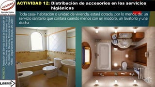 PROYECTO:
Prestación
del
Servicio
Social
de
Orientación
en
Construcciones
–
Asentamiento
Humano
Luz
y
Paz,
Distrito
de
Manantay,
Provincia
de
Coronel
Portillo
–
Departamento
de
Ucayali,
año
2021-I
ACTIVIDAD 12: Distribución de accesorios en los servicios
higiénicos
Toda casa- habitación o unidad de vivienda, estará dotada, por lo menos, de: un
servicio sanitario que contara cuando menos con un inodoro, un lavatorio y una
ducha
 