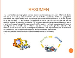 RESUMEN 
La ponencia tiene como propósito plantear las dimensionalidades que impactan el horizonte de las 
TIC en la sociedad, y específicamente en los contextos educativos desde una perspectiva 
documental, se expone como estas herramientas posibilitan la construcción de un nuevo espacio 
social por lo que las TIC tienden a ser una forma de socializar, más no un fin para ello. De allí, que 
desde el contexto de las redes sociales las TIC ofrecen una amplia gama de posibilidades en cuanto 
a la dimensiones de interactividad, comunicación, información y movilidad, las cuales definitivamente 
reconfiguran los significados de socialización del conocimiento en las prácticas educativas Se 
concluye que la evolución de las tecnologías responderán a los requerimientos de las relaciones 
socioeducativas, que provocan cambios en las relaciones sociales orientadas al 
máximo aprovechamiento de las dimensionalidades implícitas en el proceso 
. 
 