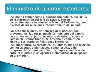 El ministro de asuntos exteriores
Se podría definir como el funcionario público que actúa
en representación del Jefe de Estado, con su
consentimiento y su control, o bien del Parlamento, como
director de las relaciones internacionales de su país.
Su denominación es distinta según el país del que
provenga. Así las cosas, puede ser ministro del exterior,
de asuntos extranjeros, secretario de estado, como lo
llaman en Estados Unidos de América o como es en
México, Secretario de Relaciones Exteriores.
Su importancia ha crecido en los últimos años en relación
con los agentes diplomáticos, como resultado del
progreso técnico que permite una mayor comunicación
entre el ministro y los agentes diplomáticos desplegados
en el exterior.
 