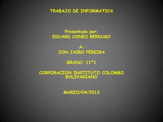 TRABAJO DE INFORMATICA



        Presentado por:
    EDUARD CONEO BERDUGO

             A:
      JON JAIRO PEREIRA

         GRADO: 11º1

CORPORACION INSTITUTO COLOMBO
         BOLIVARIANO


        MARZO/04/2013
 