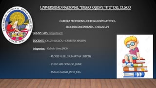 UNIVERSIDADNACIONAL“DIEGO QUISPETITO” DEL CUSCO
CARRERAPROFESIONALDEEDUCACIÓNARTÍSTICA
SEDEDESCONCENTRADA- CHECACUPE
ASIGNATURA:perspectiva III
DOCENTE: CRUZ HUILLCA, HERNESTO MARTIN
integrantes: - Galindo laIme, JHON
- FLORES HUILLCA, MARTHA LISBETH
- CHILO MALDONADO, JAIME
- PUMA CAMINO, JAFET JOEL
 