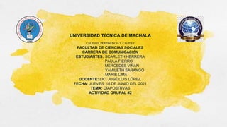 UNIVERSIDAD TÉCNICA DE MACHALA
CALIDAD, PERTINENCIA Y CALIDEZ
FACULTAD DE CIENCIAS SOCIALES
CARRERA DE COMUNICACIÓN
ESTUDIANTES: SCARLETH HERRERA
PAULA FIERRO
MERCEDES VIÑAN
YAMILETH SARANGO
MARIE LIMA
DOCENTE: LIC. JOSÉ LUIS LÓPEZ.
FECHA: JUEVES, 16 DE JUNIO DEL 2021
TEMA: DIAPOSITIVAS
ACTIVIDAD GRUPAL #2
 