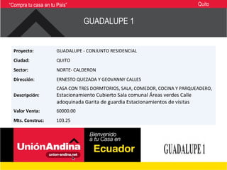 “Compra tu casa en tu País”                                                      Quito


                                 GUADALUPE 1


  Proyecto:           GUADALUPE - CONJUNTO RESIDENCIAL
  Ciudad:             QUITO
  Sector:             NORTE- CALDERON
  Dirección:          ERNESTO QUEZADA Y GEOVANNY CALLES
                      CASA CON TRES DORMTORIOS, SALA, COMEDOR, COCINA Y PARQUEADERO,
  Descripción:        Estacionamiento Cubierto Sala comunal Áreas verdes Calle
                      adoquinada Garita de guardia Estacionamientos de visitas
  Valor Venta:        60000.00
  Mts. Construc:      103.25
 