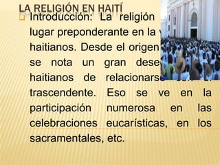 LA RELIGIÓN EN HAITÍ
 Introducción: La religión ocupa un
  lugar preponderante en la vida de los
  haitianos. Desde el origen hasta hoy
  se nota un gran deseo de los
  haitianos de relacionarse con el
  trascendente. Eso se ve en la
  participación numerosa en las
  celebraciones eucarísticas, en los
  sacramentales, etc.
 