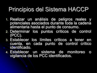 Principios del Sistema HACCP
1.   Realizar un análisis de peligros reales y
     potenciales asociados durante toda la cadena
     alimentaria hasta el punto de consumo.
2.   Determinar los puntos críticos de control
     (PCC).
3.   Establecer los límites críticos a tener en
     cuenta, en cada punto de control crítico
     identificado.
4.   Establecer un sistema de monitoreo o
     vigilancia de los PCC identificados.
 