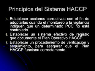 Principios del Sistema HACCP
5.   Establecer acciones correctivas con el fin de
     adoptarlas cuando el monitoreo o la vigilancia
     indiquen que un determinado PCC no está
     controlado.
6.   Establecer un sistema efectivo de registro
     que documente el Plan Operativo HACCP.
7.   Establecer un procedimiento de verificación y
     seguimiento, para asegurar que el Plan
     HACCP funciona correctamente.
 