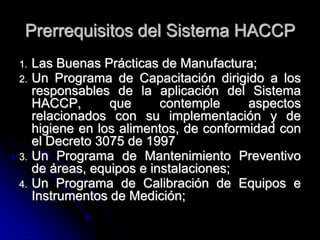 Prerrequisitos del Sistema HACCP
1.   Las Buenas Prácticas de Manufactura;
2.   Un Programa de Capacitación dirigido a los
     responsables de la aplicación del Sistema
     HACCP,       que      contemple     aspectos
     relacionados con su implementación y de
     higiene en los alimentos, de conformidad con
     el Decreto 3075 de 1997
3.   Un Programa de Mantenimiento Preventivo
     de áreas, equipos e instalaciones;
4.   Un Programa de Calibración de Equipos e
     Instrumentos de Medición;
 