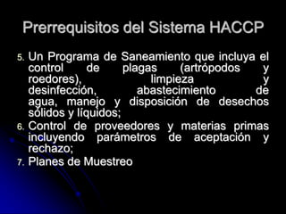 Prerrequisitos del Sistema HACCP
5.   Un Programa de Saneamiento que incluya el
     control      de     plagas     (artrópodos  y
     roedores),               limpieza           y
     desinfección,          abastecimiento      de
     agua, manejo y disposición de desechos
     sólidos y líquidos;
6.   Control de proveedores y materias primas
     incluyendo parámetros de aceptación y
     rechazo;
7.   Planes de Muestreo
 