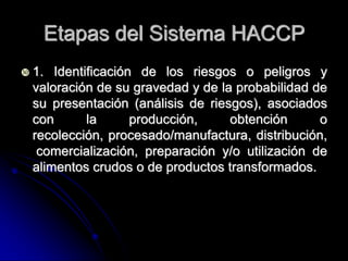 Etapas del Sistema HACCP
 1.  Identificación de los riesgos o peligros y
  valoración de su gravedad y de la probabilidad de
  su presentación (análisis de riesgos), asociados
  con       la      producción,    obtención      o
  recolección, procesado/manufactura, distribución,
   comercialización, preparación y/o utilización de
  alimentos crudos o de productos transformados.
 