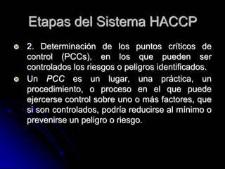 Etapas del Sistema HACCP
   2. Determinación de los puntos críticos de
    control (PCCs), en los que pueden ser
    controlados los riesgos o peligros identificados.
   Un PCC es un lugar, una práctica, un
    procedimiento, o proceso en el que puede
    ejercerse control sobre uno o más factores, que
    si son controlados, podría reducirse al mínimo o
    prevenirse un peligro o riesgo.
 