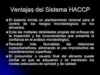 Ventajas del Sistema HACCP
 El sistema brinda un planteamiento racional para el
  control de los riesgos microbiológicos en los
  alimentos.
 Evita las múltiples debilidades propias del enfoque de
  la inspección y los inconvenientes que presenta la
  confianza en el análisis microbiológico.
 Resultan      más      favorables     las    relaciones
  costos/beneficios, eliminando el uso improductivo de
  consideraciones superfluas.
 El consumidor o usuario final del alimento puede
  confiar en que se adquieren y se mantienen los
  niveles adecuados de sanidad y de calidad.
 