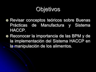 Objetivos
   Revisar conceptos teóricos sobre Buenas
    Prácticas de Manufactura y Sistema
    HACCP.
   Reconocer la importancia de las BPM y de
    la implementación del Sistema HACCP en
    la manipulación de los alimentos.
 