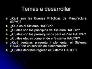 Temas a desarrollar
   ¿Qué son las Buenas Prácticas de Manufactura
    (BPM)?
   ¿Qué es el Sistema HACCP?
   ¿Cuáles son los principios del Sistema HACCP?
   ¿Cuáles son los prerrequisitos para el Plan HACCP?
   ¿Cuáles etapas comprende el Sistema HACCP?
   ¿Qué ventajas presenta implementar el Sistema
    HACCP en un servicio de alimentación?
   ¿Cuáles decretos regulan el Sistema HACCP?
 
