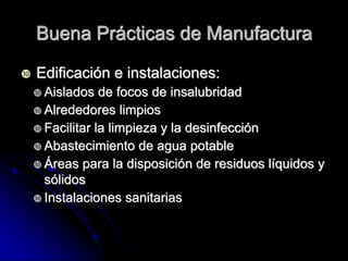Buena Prácticas de Manufactura

   Edificación e instalaciones:
     Aislados   de focos de insalubridad
     Alrededores limpios
     Facilitar la limpieza y la desinfección
     Abastecimiento de agua potable
     Áreas para la disposición de residuos líquidos y
      sólidos
     Instalaciones sanitarias
 